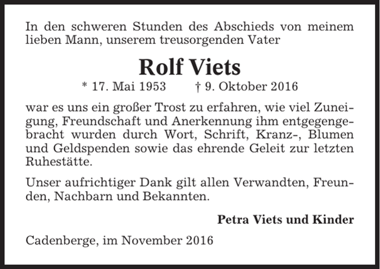 <p>In den schweren Stunden des Abschieds von meinem<br />lieben Mann, unserem treusorgenden Vater</p><p>Rolf Viets<br />* 17. Mai 1953</p><p>† 9. Oktober 2016</p><p>war es uns ein großer Trost zu erfahren, wie viel Zuneigung, Freundschaft und Anerkennung ihm entgegengebracht wurden durch Wort, Schrift, Kranz-, Blumen<br />und Geldspenden sowie das ehrende Geleit zur letzten<br />Ruhestätte.<br />Unser aufrichtiger Dank gilt allen Verwandten, Freunden, Nachbarn und Bekannten.<br />Petra Viets und Kinder<br />Cadenberge, im November 2016</p>
