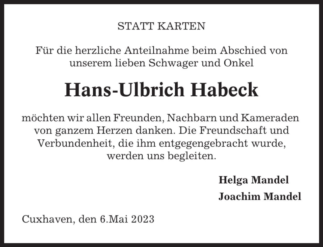 <p>STATT KARTEN<br />Für die herzliche Anteilnahme beim Abschied von<br />unserem lieben Schwager und Onkel</p><p>Hans-Ulbrich Habeck<br />möchten wir allen Freunden, Nachbarn und Kameraden<br />von ganzem Herzen danken. Die Freundschaft und<br />Verbundenheit, die ihm entgegengebracht wurde,<br />werden uns begleiten.<br />Helga Mandel<br />Joachim Mandel<br />Cuxhaven, den 6.Mai 2023</p>