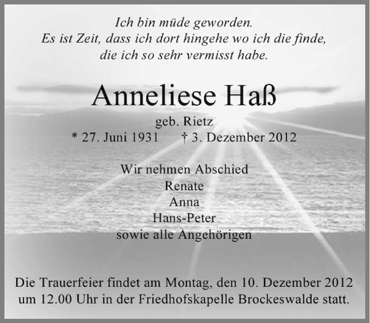 <p>Ich bin müde geworden.<br />Es ist Zeit, dass ich dort hingehe wo ich die finde,<br />die ich so sehr vermisst habe.</p><p>Anneliese Haß<br />geb. Rietz<br />* 27. Juni 1931<br />† 3. Dezember 2012<br />Wir nehmen Abschied<br />Renate<br />Anna<br />Hans-Peter<br />sowie alle Angehörigen</p><p>Die Trauerfeier findet am Montag, den 10. Dezember 2012<br />um 12.00 Uhr in der Friedhofskapelle Brockeswalde statt.</p>