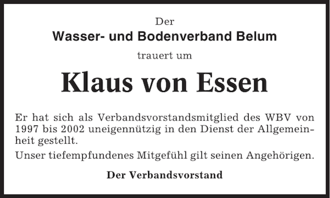 <p>Der</p><p>Wasser- und Bodenverband Belum<br />trauert um</p><p>Klaus von Essen<br />Er hat sich als Verbandsvorstandsmitglied des WBV von<br />1997 bis 2002 uneigennützig in den Dienst der Allgemeinheit gestellt.<br />Unser tiefempfundenes Mitgefühl gilt seinen Angehörigen.<br />Der Verbandsvorstand</p>