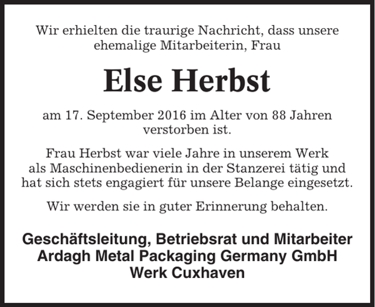 <p>Wir erhielten die traurige Nachricht, dass unsere<br />ehemalige Mitarbeiterin, Frau</p><p>Else Herbst<br />am 17. September 2016 im Alter von 88 Jahren<br />verstorben ist.<br />Frau Herbst war viele Jahre in unserem Werk<br />als Maschinenbedienerin in der Stanzerei tätig und<br />hat sich stets engagiert für unsere Belange eingesetzt.<br />Wir werden sie in guter Erinnerung behalten.</p><p>Geschäftsleitung, Betriebsrat und Mitarbeiter<br />Ardagh Metal Packaging Germany GmbH<br />Werk Cuxhaven</p>