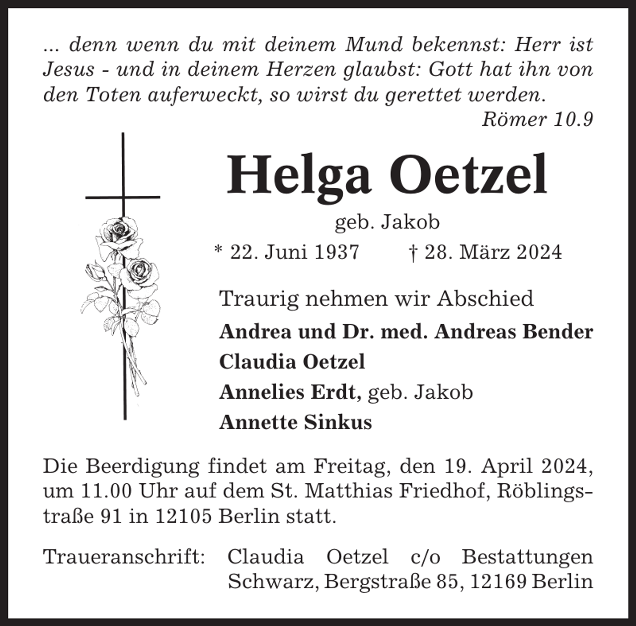 <p>... denn wenn du mit deinem Mund bekennst: Herr ist<br />Jesus - und in deinem Herzen glaubst: Gott hat ihn von<br />den Toten auferweckt, so wirst du gerettet werden.<br />Römer 10.9</p><p>Helga Oetzel<br />geb. Jakob<br />* 22. Juni 1937<br />† 28. März 2024</p><p>Traurig nehmen wir Abschied<br />Andrea und Dr. med. Andreas Bender<br />Claudia Oetzel<br />Annelies Erdt, geb. Jakob<br />Annette Sinkus<br />Die Beerdigung findet am Freitag, den 19. April 2024,<br />um 11.00 Uhr auf dem St. Matthias Friedhof, Röblingstraße 91 in 12105 Berlin statt.<br />Traueranschrift:</p><p>Claudia Oetzel c/o Bestattungen<br />Schwarz, Bergstraße 85, 12169 Berlin</p>