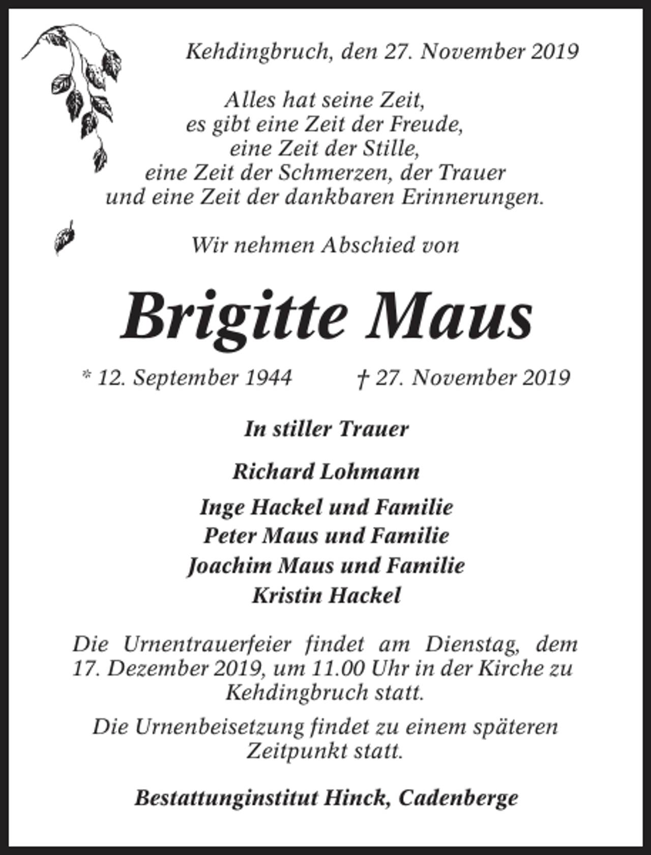 <p>Kehdingbruch, den 27. November 2019<br />Alles hat seine Zeit,<br />es gibt eine Zeit der Freude,<br />eine Zeit der Stille,<br />eine Zeit der Schmerzen, der Trauer<br />und eine Zeit der dankbaren Erinnerungen.<br />Wir nehmen Abschied von</p><p>Brigitte Maus<br />* 12. September 1944</p><p>† 27. November 2019</p><p>In stiller Trauer<br />Richard Lohmann<br />Inge Hackel und Familie<br />Peter Maus und Familie<br />Joachim Maus und Familie<br />Kristin Hackel<br />Die Urnentrauerfeier findet am Dienstag, dem<br />17. Dezember 2019, um 11.00 Uhr in der Kirche zu<br />Kehdingbruch statt.<br />Die Urnenbeisetzung findet zu einem späteren<br />Zeitpunkt statt.<br />Bestattunginstitut Hinck, Cadenberge</p>