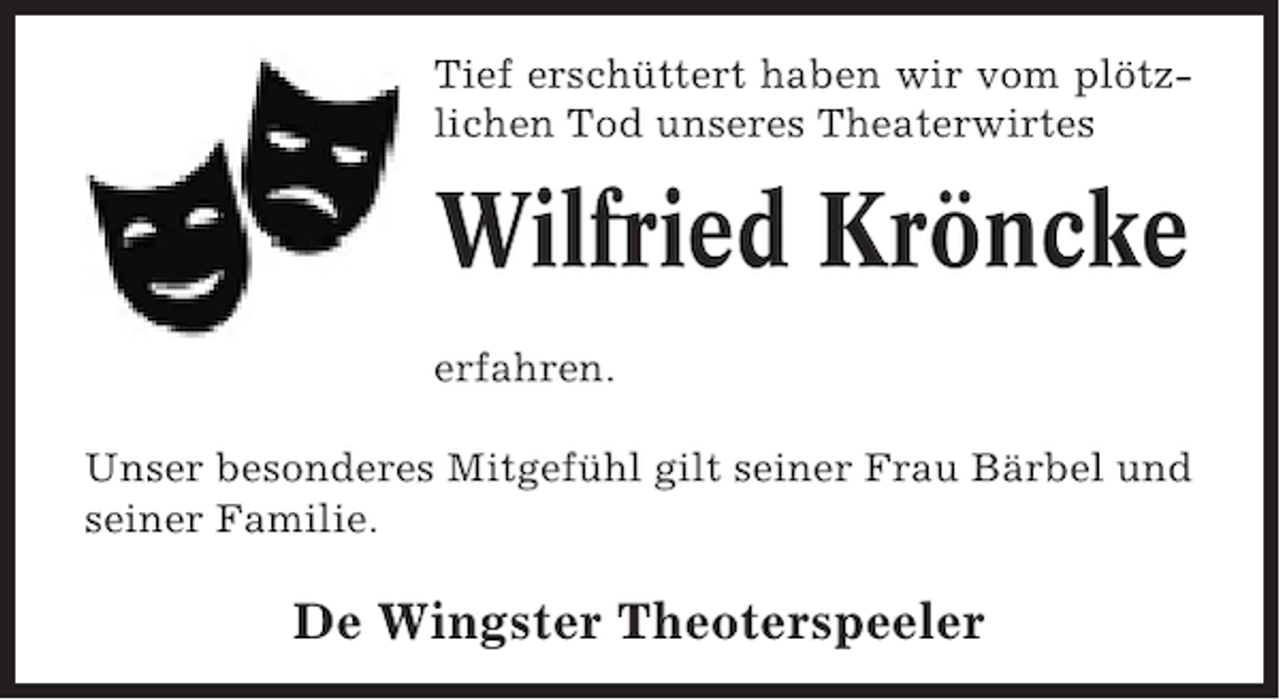 <p>Tief erschüttert haben vom plötzTieferschüttert haben wir wir vom plötz<br />lichen Tod unseres Theaterwirtes<br />Tod unseres Theaterwirtes</p><p>Wilfried Kröncke</p><p>Wilfried Kröncke<br />erfahren.</p><p>erfahren.</p><p>Unser besonderes Mitgefühl gilt seiner Frau Bärbel und<br />seiner Familie.</p><p>Unser besonderes Mitgefühl gilt seiner Frau Bärbe<br />De Wingster Theoterspeeler<br />seiner Familie.</p>
