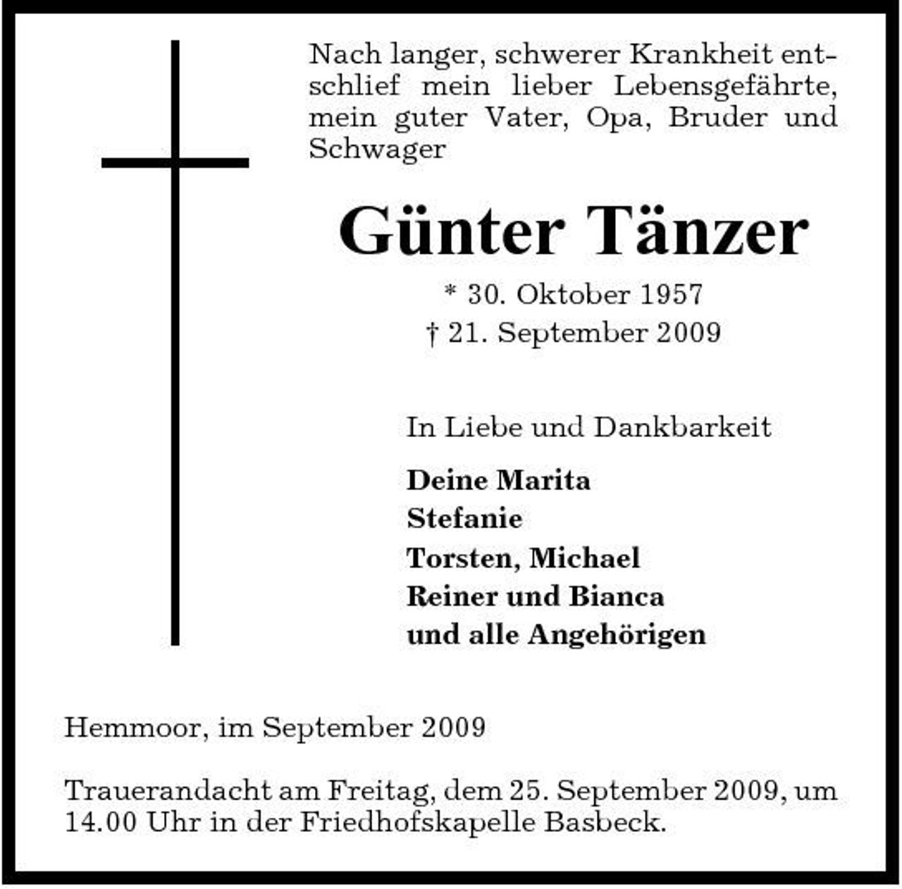 <p>Nach langer, schwerer Krankheit entschlief mein lieber Lebensgefährte, mein guter Vater, Opa, Bruder und Schwager</p><p>Günter Tänzer<br />* 30. Oktober 1957 † 21. September 2009 In Liebe und Dankbarkeit Deine Marita Stefanie Torsten, Michael Reiner und Bianca und alle Angehörigen Hemmoor, im September 2009 Trauerandacht am Freitag, dem 25. September 2009, um 14.00 Uhr in der Friedhofskapelle Basbeck.</p>
