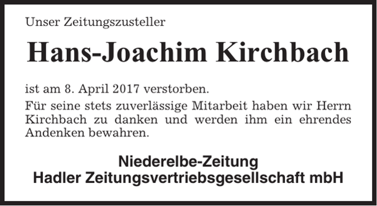 <p>Unser Zeitungszusteller</p><p>Hans-Joachim Kirchbach<br />ist am 8. April 2017 verstorben.<br />Für seine stets zuverlässige Mitarbeit haben wir Herrn<br />Kirchbach zu danken und werden ihm ein ehrendes<br />Andenken bewahren.</p><p>Niederelbe-Zeitung<br />Hadler Zeitungsvertriebsgesellschaft mbH</p>