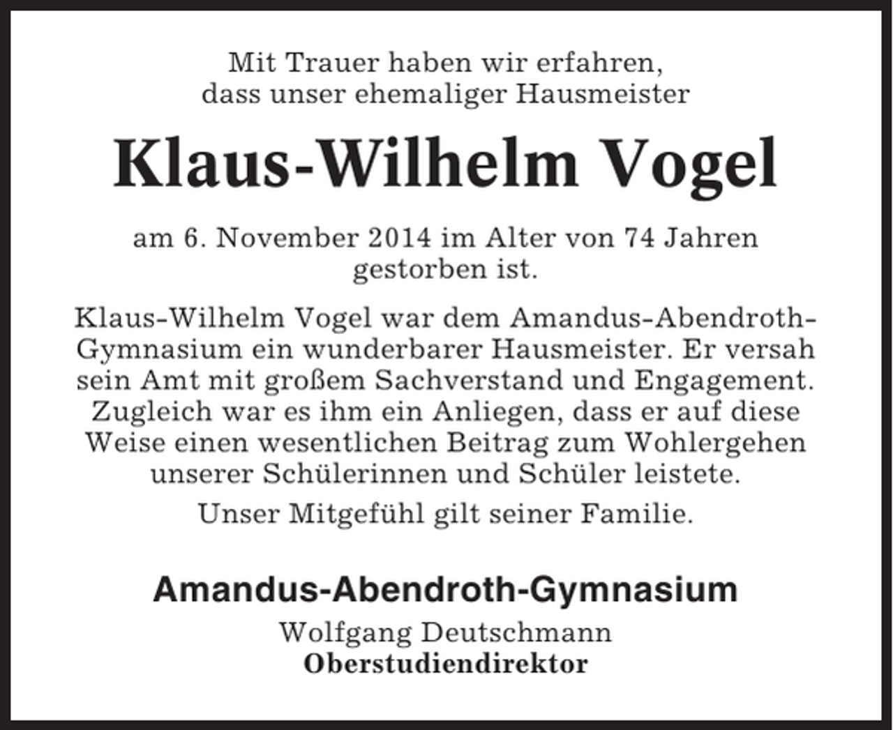 <p>Mit Trauer haben wir erfahren,<br />dass unser ehemaliger Hausmeister</p><p>Klaus-Wilhelm Vogel<br />am 6. November 2014 im Alter von 74 Jahren<br />gestorben ist.<br />Klaus-Wilhelm Vogel war dem Amandus-AbendrothGymnasium ein wunderbarer Hausmeister. Er versah<br />sein Amt mit großem Sachverstand und Engagement.<br />Zugleich war es ihm ein Anliegen, dass er auf diese<br />Weise einen wesentlichen Beitrag zum Wohlergehen<br />unserer Schülerinnen und Schüler leistete.<br />Unser Mitgefühl gilt seiner Familie.</p><p>Amandus-Abendroth-Gymnasium<br />Wolfgang Deutschmann<br />Oberstudiendirektor</p>