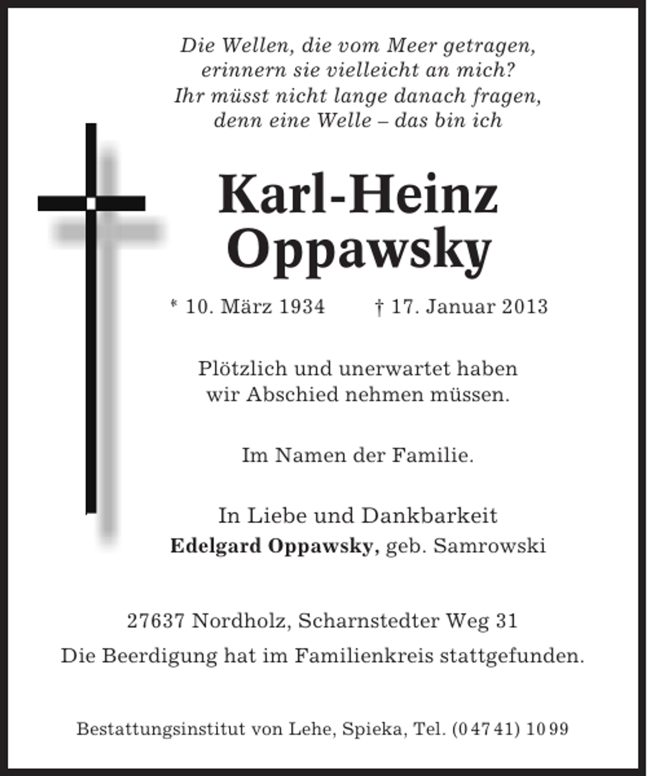 <p>Die Wellen, die vom Meer getragen,<br />erinnern sie vielleicht an mich?<br />Ihr müsst nicht lange danach fragen,<br />denn eine Welle – das bin ich</p><p>Karl-Heinz<br />Oppawsky<br />* 10. März 1934</p><p>† 17. Januar 2013</p><p>Plötzlich und unerwartet haben<br />wir Abschied nehmen müssen.<br />Im Namen der Familie.</p><p>In Liebe und Dankbarkeit<br />Edelgard Oppawsky, geb. Samrowski</p><p>27637 Nordholz, Scharnstedter Weg 31<br />Die Beerdigung hat im Familienkreis stattgefunden.</p><p>Bestattungsinstitut von Lehe, Spieka, Tel. (0 47 41) 10 99</p>