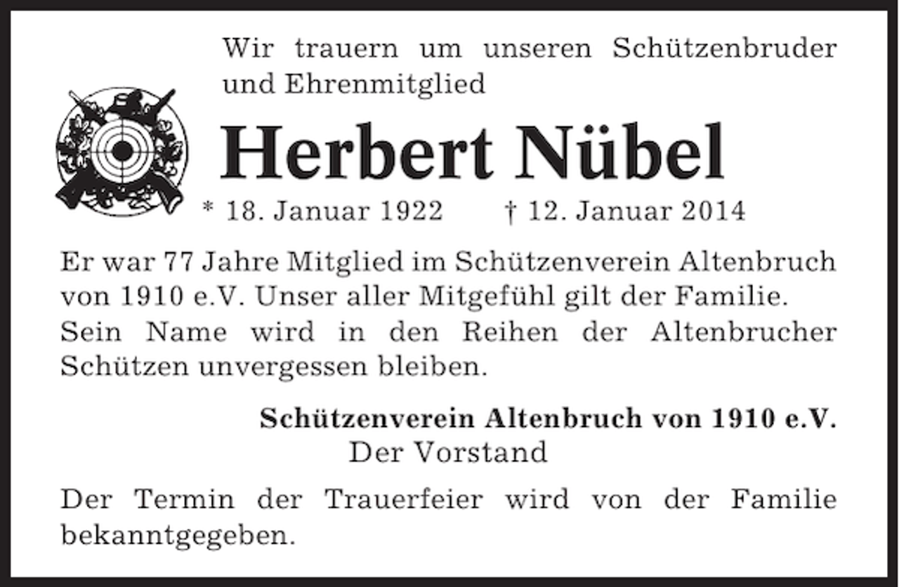 <p>Wir trauern um unseren Schützenbruder<br />und Ehrenmitglied</p><p>Herbert Nübel<br />* 18. Januar 1922</p><p>† 12. Januar 2014</p><p>Er war 77 Jahre Mitglied im Schützenverein Altenbruch<br />von 1910 e.V. Unser aller Mitgefühl gilt der Familie.<br />Sein Name wird in den Reihen der Altenbrucher<br />Schützen unvergessen bleiben.<br />Schützenverein Altenbruch von 1910 e.V.</p><p>Der Vorstand<br />Der Termin der Trauerfeier wird von der Familie<br />bekanntgegeben.</p>