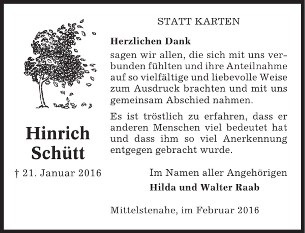 <p>STATT KARTEN<br />Herzlichen Dank<br />sagen wir allen, die sich mit uns verbunden fühlten und ihre Anteilnahme<br />auf so vielfältige und liebevolle Weise<br />zum Ausdruck brachten und mit uns<br />gemeinsam Abschied nahmen.</p><p>Hinrich<br />Schütt<br />† 21. Januar 2016</p><p>Es ist tröstlich zu erfahren, dass er<br />anderen Menschen viel bedeutet hat<br />und dass ihm so viel Anerkennung<br />entgegen gebracht wurde.</p><p>Im Namen aller Angehörigen<br />Hilda und Walter Raab<br />Mittelstenahe, im Februar 2016</p>