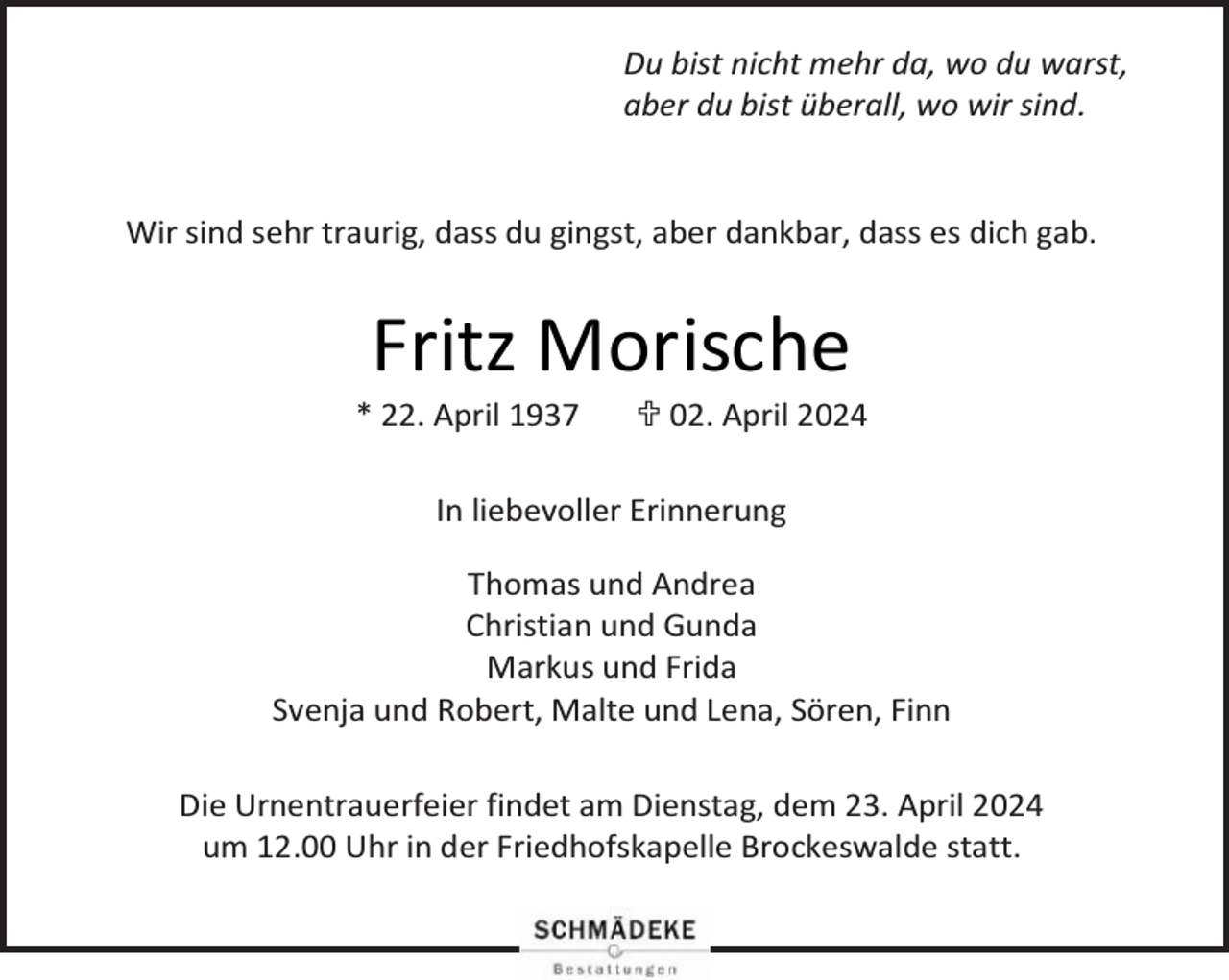 <p>Du bist nicht mehr da, wo du warst,<br />aber du bist überall, wo wir sind.<br />Wir sind sehr traurig, dass du gingst, aber dankbar, dass es dich gab.</p><p>Fritz Morische</p><p>* 22. April 1937</p><p> 02. April 2024</p><p>In liebevoller Erinnerung<br />Thomas und Andrea<br />Christian und Gunda<br />Markus und Frida<br />Svenja und Robert, Malte und Lena, Sören, Finn<br />Die Urnentrauerfeier findet am Dienstag, dem 23. April 2024<br />um 12.00 Uhr in der Friedhofskapelle Brockeswalde statt.</p>