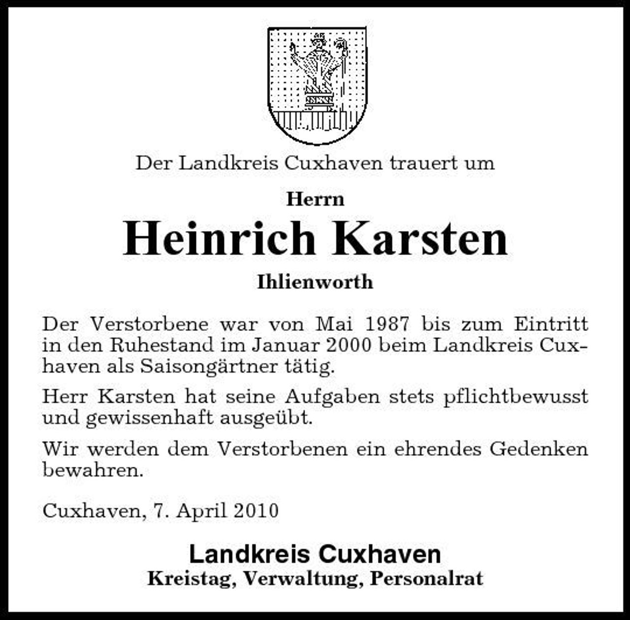 <p>Der Landkreis Cuxhaven trauert um Herrn</p><p>Heinrich Karsten<br />Ihlienworth Der Verstorbene war von Mai 1987 bis zum Eintritt in den Ruhestand im Januar 2000 beim Landkreis Cuxhaven als Saisongärtner tätig. Herr Karsten hat seine Aufgaben stets pflichtbewusst und gewissenhaft ausgeübt. Wir werden dem Verstorbenen ein ehrendes Gedenken bewahren. Cuxhaven, 7. April 2010</p><p>Landkreis Cuxhaven<br />Kreistag, Verwaltung, Personalrat</p>