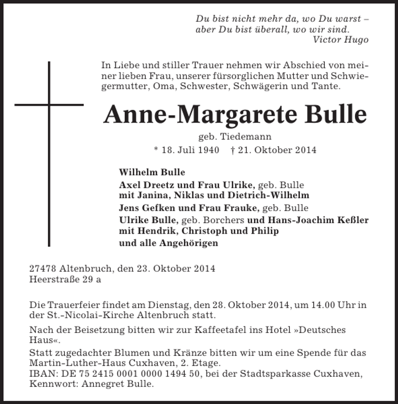 <p>Du bist nicht mehr da, wo Du warst –<br />aber Du bist überall, wo wir sind.<br />Victor Hugo<br />In Liebe und stiller Trauer nehmen wir Abschied von meiner lieben Frau, unserer fürsorglichen Mutter und Schwiegermutter, Oma, Schwester, Schwägerin und Tante.</p><p>Anne-Margarete Bulle<br />geb. Tiedemann<br />* 18. Juli 1940 † 21. Oktober 2014<br />Wilhelm Bulle<br />Axel Dreetz und Frau Ulrike, geb. Bulle<br />mit Janina, Niklas und Dietrich-Wilhelm<br />Jens Gefken und Frau Frauke, geb. Bulle<br />Ulrike Bulle, geb. Borchers und Hans-Joachim Keßler<br />mit Hendrik, Christoph und Philip<br />und alle Angehörigen<br />27478 Altenbruch, den 23. Oktober 2014<br />Heerstraße 29 a<br />Die Trauerfeier findet am Dienstag, den 28. Oktober 2014, um 14.00 Uhr in<br />der St.-Nicolai-Kirche Altenbruch statt.<br />Nach der Beisetzung bitten wir zur Kaffeetafel ins Hotel »Deutsches<br />Haus«.<br />Statt zugedachter Blumen und Kränze bitten wir um eine Spende für das<br />Martin-Luther-Haus Cuxhaven, 2. Etage.<br />IBAN: DE 75 2415 0001 0000 1494 50, bei der Stadtsparkasse Cuxhaven,<br />Kennwort: Annegret Bulle.</p>