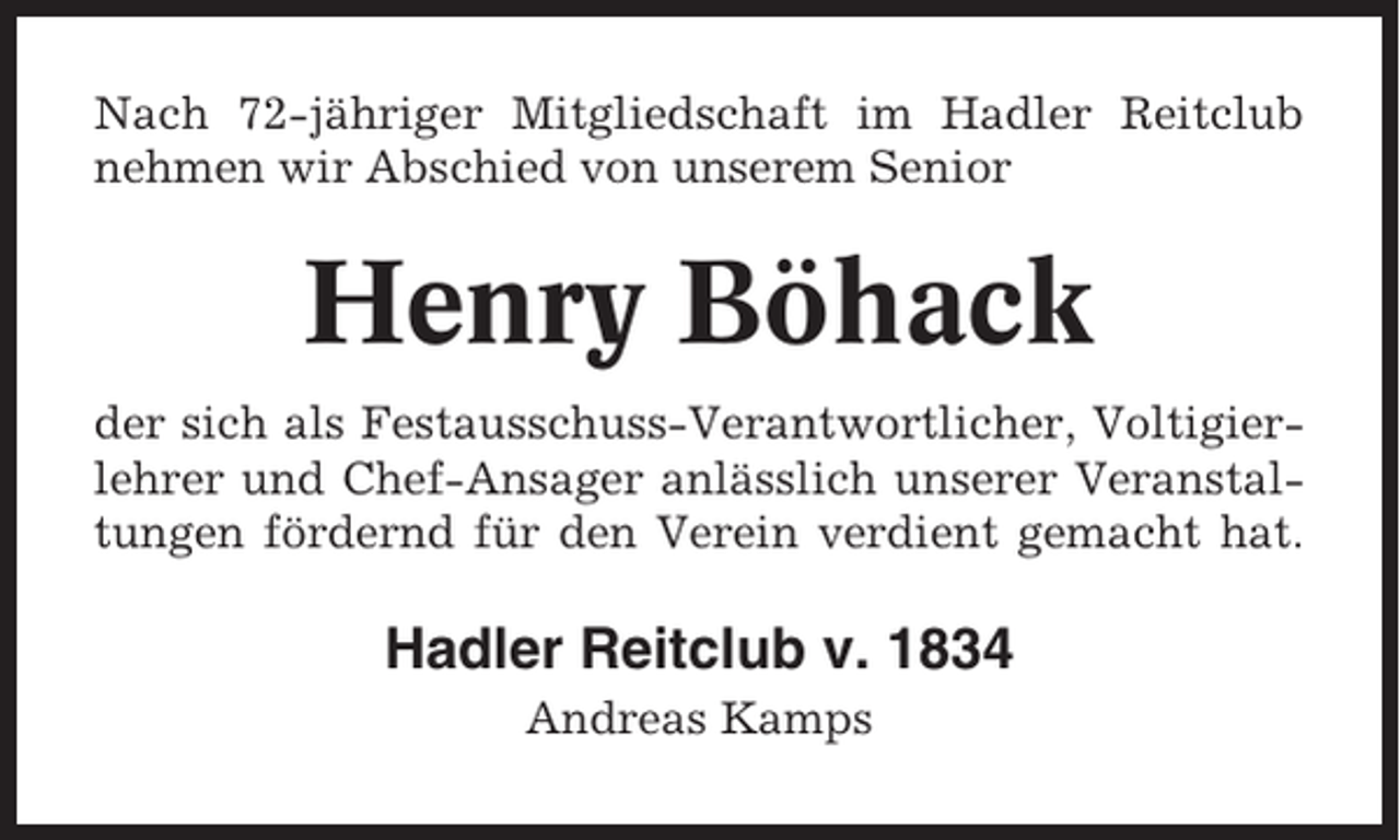 <p>Nach 72-jähriger Mitgliedschaft im Hadler Reitclub<br />nehmen wir Abschied von unserem Senior</p><p>Henry Böhack<br />der sich als Festausschuss-Verantwortlicher, Voltigierlehrer und Chef-Ansager anlässlich unserer Veranstaltungen fördernd für den Verein verdient gemacht hat.</p><p>Hadler Reitclub v. 1834<br />Andreas Kamps</p>