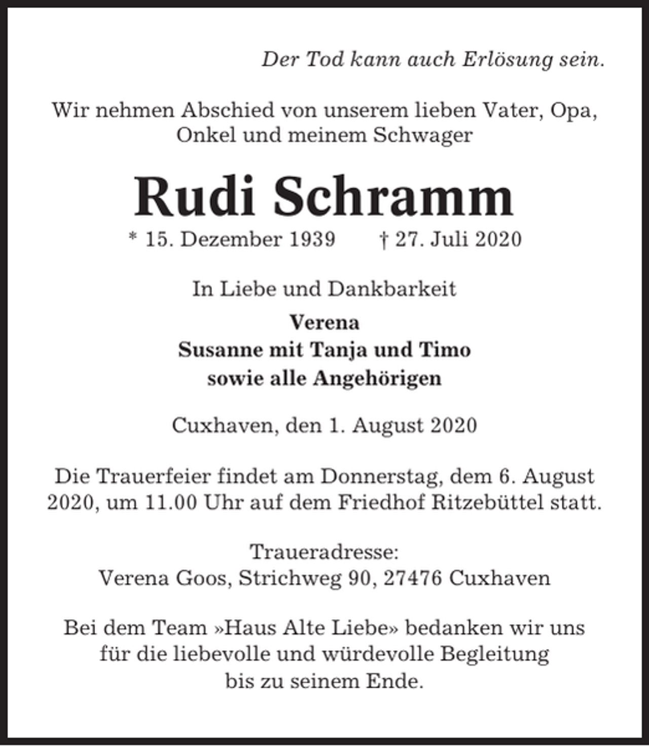 <p>Der Tod kann auch Erlösung sein.<br />Wir nehmen Abschied von unserem lieben Vater, Opa,<br />Onkel und meinem Schwager</p><p>Rudi Schramm<br />* 15. Dezember 1939</p><p>† 27. Juli 2020</p><p>In Liebe und Dankbarkeit<br />Verena<br />Susanne mit Tanja und Timo<br />sowie alle Angehörigen<br />Cuxhaven, den 1. August 2020<br />Die Trauerfeier findet am Donnerstag, dem 6. August<br />2020, um 11.00 Uhr auf dem Friedhof Ritzebüttel statt.<br />Traueradresse:<br />Verena Goos, Strichweg 90, 27476 Cuxhaven<br />Bei dem Team »Haus Alte Liebe» bedanken wir uns<br />für die liebevolle und würdevolle Begleitung<br />bis zu seinem Ende.</p>