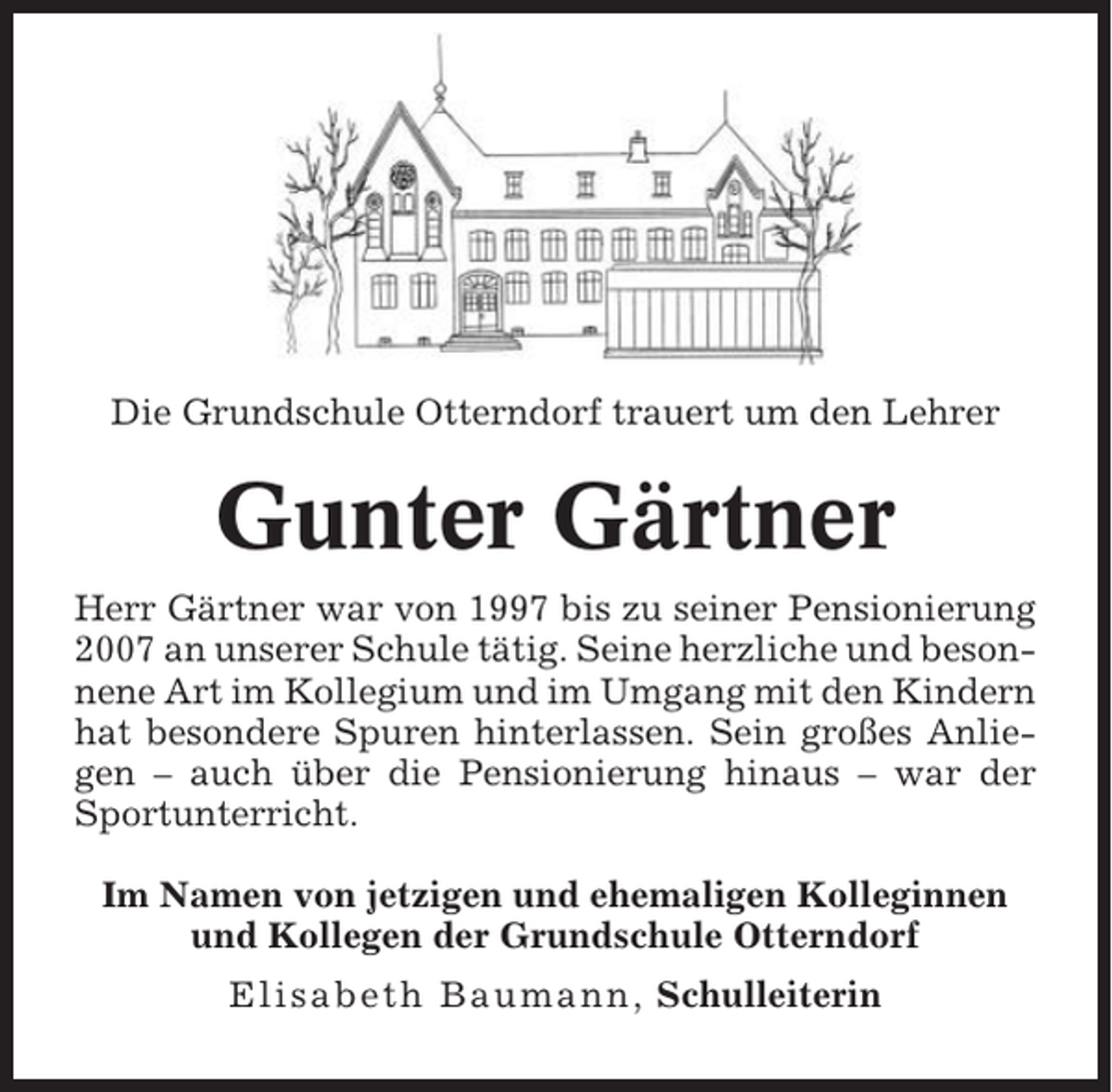 <p>Die Grundschule Otterndorf trauert um den Lehrer</p><p>Gunter Gärtner<br />Herr Gärtner war von 1997 bis zu seiner Pensionierung<br />2007 an unserer Schule tätig. Seine herzliche und besonnene Art im Kollegium und im Umgang mit den Kindern<br />hat besondere Spuren hinterlassen. Sein großes Anliegen – auch über die Pensionierung hinaus – war der<br />Sportunterricht.<br />Im Namen von jetzigen und ehemaligen Kolleginnen<br />und Kollegen der Grundschule Otterndorf<br />Elisabeth Baumann, Schulleiterin</p>