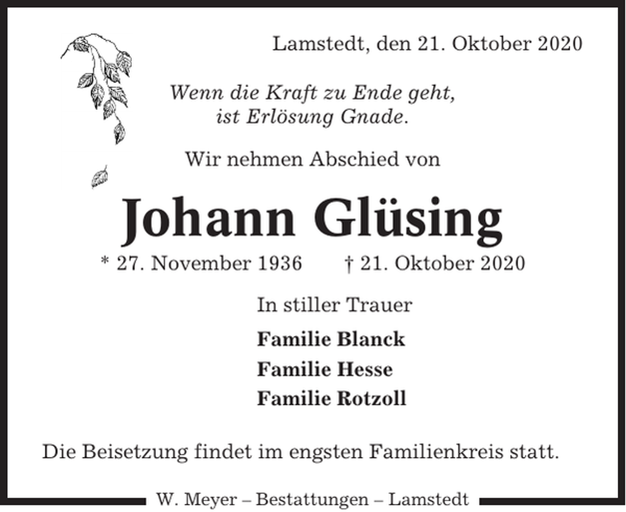 <p>Lamstedt, den 21. Oktober 2020<br />Wenn die Kraft zu Ende geht,<br />ist Erlösung Gnade.<br />Wir nehmen Abschied von</p><p>Johann Glüsing<br />* 27. November 1936</p><p>† 21. Oktober 2020</p><p>In stiller Trauer<br />Familie Blanck<br />Familie Hesse<br />Familie Rotzoll<br />Die Beisetzung findet im engsten Familienkreis statt.<br />W. Meyer – Bestattungen – Lamstedt</p>