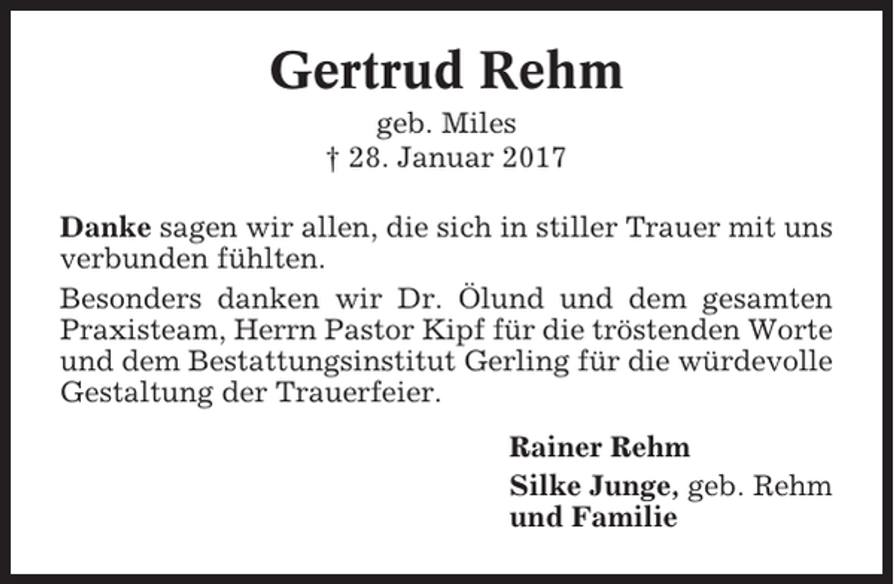<p>Gertrud Rehm<br />geb. Miles<br />† 28. Januar 2017<br />Danke sagen wir allen, die sich in stiller Trauer mit uns<br />verbunden fühlten.<br />Besonders danken wir Dr. Ölund und dem gesamten<br />Praxisteam, Herrn Pastor Kipf für die tröstenden Worte<br />und dem Bestattungsinstitut Gerling für die würdevolle<br />Gestaltung der Trauerfeier.<br />Rainer Rehm<br />Silke Junge, geb. Rehm<br />und Familie</p>