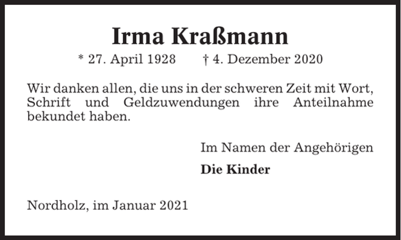 <p>Irma Kraßmann<br />* 27. April 1928</p><p>† 4. Dezember 2020</p><p>Wir danken allen, die uns in der schweren Zeit mit Wort,<br />Schrift und Geldzuwendungen ihre Anteilnahme<br />bekundet haben.<br />Im Namen der Angehörigen<br />Die Kinder<br />Nordholz, im Januar 2021</p>
