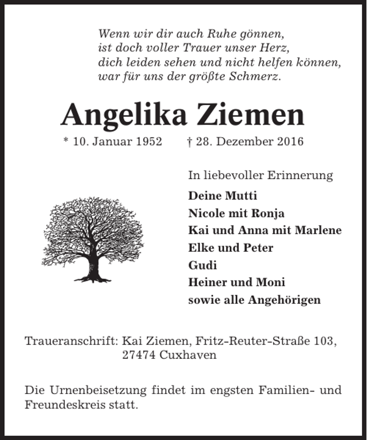 <p>Wenn wir dir auch Ruhe gönnen,<br />ist doch voller Trauer unser Herz,<br />dich leiden sehen und nicht helfen können,<br />war für uns der größte Schmerz.</p><p>Angelika Ziemen<br />* 10. Januar 1952</p><p>† 28. Dezember 2016<br />In liebevoller Erinnerung<br />Deine Mutti<br />Nicole mit Ronja<br />Kai und Anna mit Marlene<br />Elke und Peter<br />Gudi<br />Heiner und Moni<br />sowie alle Angehörigen</p><p>Traueranschrift: Kai Ziemen, Fritz-Reuter-Straße 103,<br />27474 Cuxhaven<br />Die Urnenbeisetzung findet im engsten Familien- und<br />Freundeskreis statt.</p>