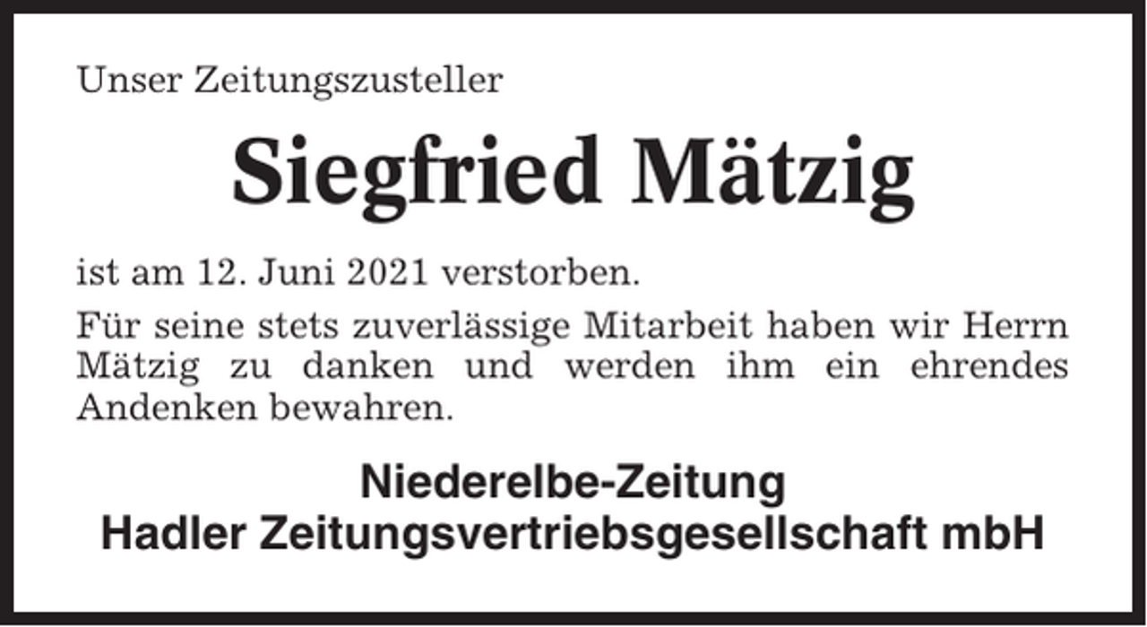 <p>Unser Zeitungszusteller</p><p>Siegfried Mätzig<br />ist am 12. Juni 2021 verstorben.<br />Für seine stets zuverlässige Mitarbeit haben wir Herrn<br />Mätzig zu danken und werden ihm ein ehrendes<br />Andenken bewahren.</p><p>Niederelbe-Zeitung<br />Hadler Zeitungsvertriebsgesellschaft mbH</p>