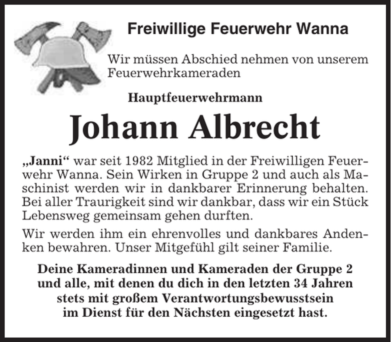 <p>Freiwillige Feuerwehr Wanna<br />Wir müssen Abschied nehmen von unserem<br />Feuerwehrkameraden<br />Hauptfeuerwehrmann</p><p>Johann Albrecht<br />„Janni“ war seit 1982 Mitglied in der Freiwilligen Feuerwehr Wanna. Sein Wirken in Gruppe 2 und auch als Maschinist werden wir in dankbarer Erinnerung behalten.<br />Bei aller Traurigkeit sind wir dankbar, dass wir ein Stück<br />Lebensweg gemeinsam gehen durften.<br />Wir werden ihm ein ehrenvolles und dankbares Andenken bewahren. Unser Mitgefühl gilt seiner Familie.<br />Deine Kameradinnen und Kameraden der Gruppe 2<br />und alle, mit denen du dich in den letzten 34 Jahren<br />stets mit großem Verantwortungsbewusstsein<br />im Dienst für den Nächsten eingesetzt hast.</p>