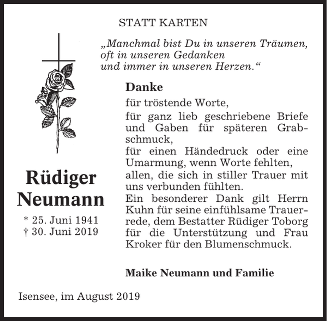 <p>STATT KARTEN<br />„Manchmal bist Du in unseren Träumen,<br />oft in unseren Gedanken<br />und immer in unseren Herzen.“</p><p>Danke</p><p>Rüdiger<br />Neumann<br />* 25. Juni 1941<br />† 30. Juni 2019</p><p>für tröstende Worte,<br />für ganz lieb geschriebene Briefe<br />und Gaben für späteren Grabschmuck,<br />für einen Händedruck oder eine<br />Umarmung, wenn Worte fehlten,<br />allen, die sich in stiller Trauer mit<br />uns verbunden fühlten.<br />Ein besonderer Dank gilt Herrn<br />Kuhn für seine einfühlsame Trauerrede, dem Bestatter Rüdiger Toborg<br />für die Unterstützung und Frau<br />Kroker für den Blumenschmuck.<br />Maike Neumann und Familie</p><p>Isensee, im August 2019</p>