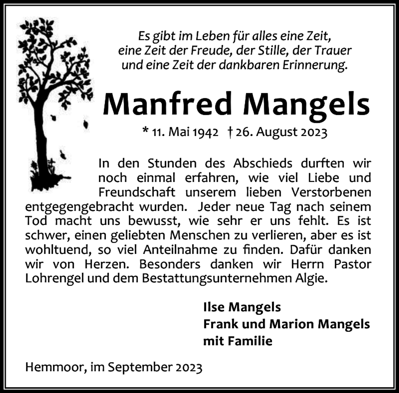 <p>Es gibt im Leben für alles eine Zeit,<br />eine Zeit der Freude, der Stille, der Trauer<br />und eine Zeit der dankbaren Erinnerung.</p><p>Manfred Mangels<br />* 11. Mai 1942 † 26. August 2023</p><p>In den Stunden des Abschieds durften wir<br />noch einmal erfahren, wie viel Liebe und<br />Freundschaft unserem lieben Verstorbenen<br />entgegengebracht wurden. Jeder neue Tag nach seinem<br />Tod macht uns bewusst, wie sehr er uns fehlt. Es ist<br />schwer, einen geliebten Menschen zu verlieren, aber es ist<br />wohltuend, so viel Anteilnahme zu ﬁnden. Dafür danken<br />wir von Herzen. Besonders danken wir Herrn Pastor<br />Lohrengel und dem Bestattungsunternehmen Algie.<br />Ilse Mangels<br />Frank und Marion Mangels<br />mit Familie<br />Hemmoor, im September 2023</p>