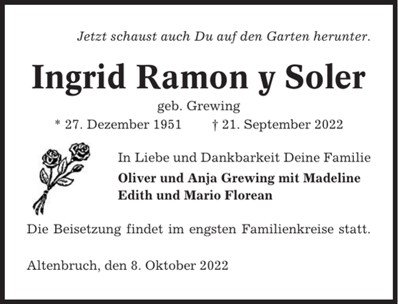 <p>Jetzt schaust auch Du auf den Garten herunter.</p><p>Ingrid Ramon y Soler<br />geb. Grewing<br />* 27. Dezember 1951<br />† 21. September 2022<br />In Liebe und Dankbarkeit Deine Familie<br />Oliver und Anja Grewing mit Madeline<br />Edith und Mario Florean<br />Die Beisetzung findet im engsten Familienkreise statt.<br />Altenbruch, den 8. Oktober 2022</p>