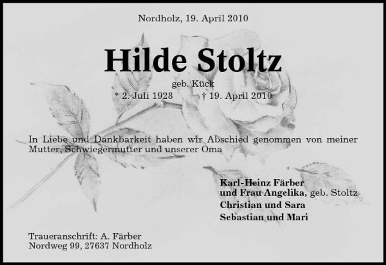<p>Nordholz, 19. April 2010</p><p>Hilde Stoltz<br />geb. Kück</p><p>* 2. Juli 1928</p><p>† 19. April 2010</p><p>In Liebe und Dankbarkeit haben wir Abschied genommen von meiner Mutter, Schwiegermutter und unserer Oma</p><p>Karl-Heinz Färber und Frau Angelika, geb. Stoltz Christian und Sara Sebastian und Mari<br />Traueranschrift: A. Färber Nordweg 99, 27637 Nordholz</p>