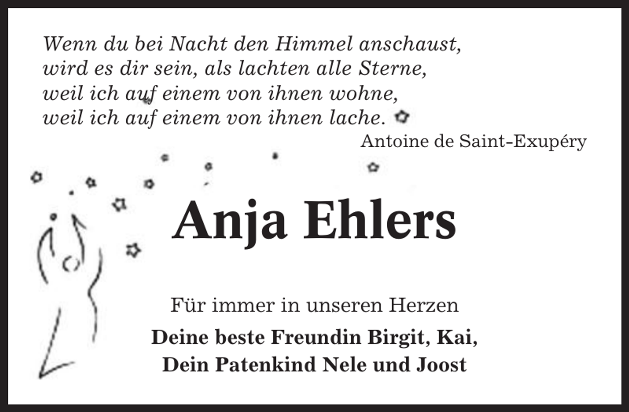 <p>Wenn du bei Nacht den Himmel anschaust,<br />wird es dir sein, als lachten alle Sterne,<br />weil ich auf einem von ihnen wohne,<br />weil ich auf einem von ihnen lache.<br />Antoine de Saint-Exupéry</p><p>Anja Ehlers<br />Für immer in unseren Herzen<br />Deine beste Freundin Birgit, Kai,<br />Dein Patenkind Nele und Joost</p>