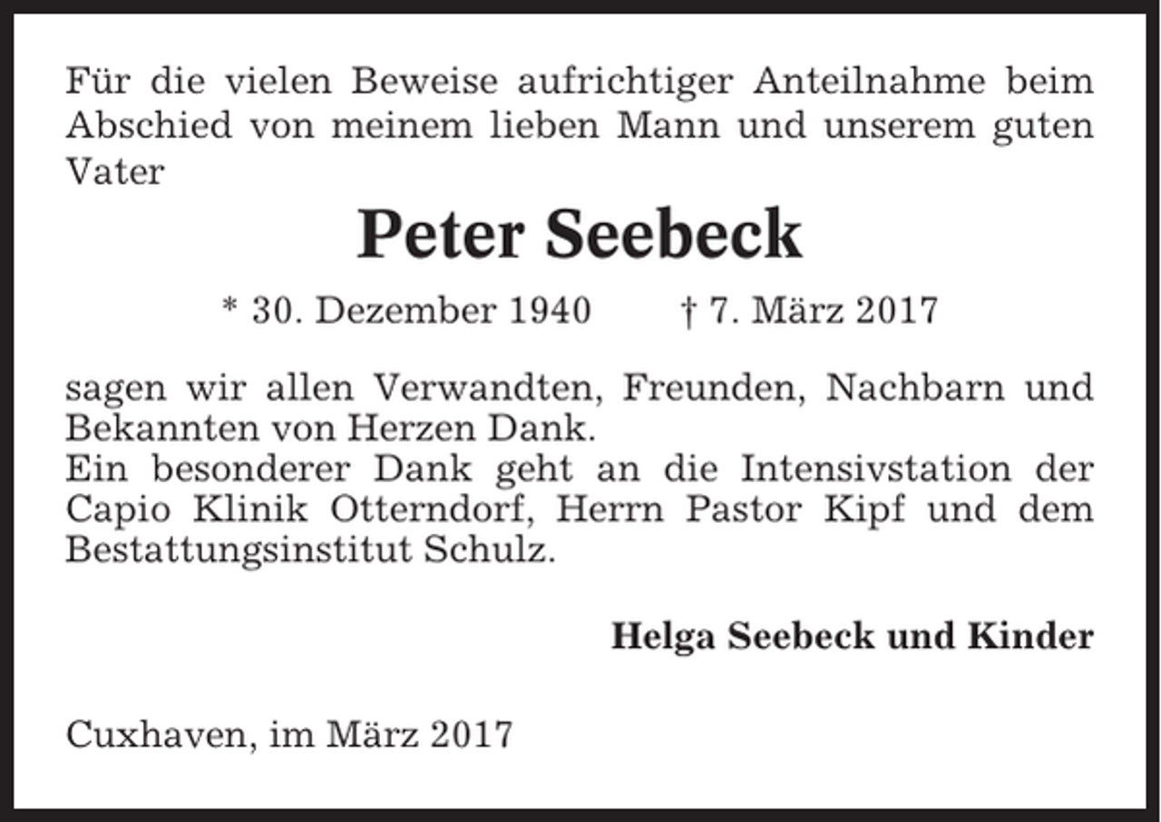 <p>Für die vielen Beweise aufrichtiger Anteilnahme beim<br />Abschied von meinem lieben Mann und unserem guten<br />Vater</p><p>Peter Seebeck<br />* 30. Dezember 1940</p><p>† 7. März 2017</p><p>sagen wir allen Verwandten, Freunden, Nachbarn und<br />Bekannten von Herzen Dank.<br />Ein besonderer Dank geht an die Intensivstation der<br />Capio Klinik Otterndorf, Herrn Pastor Kipf und dem<br />Bestattungsinstitut Schulz.<br />Helga Seebeck und Kinder<br />Cuxhaven, im März 2017</p>