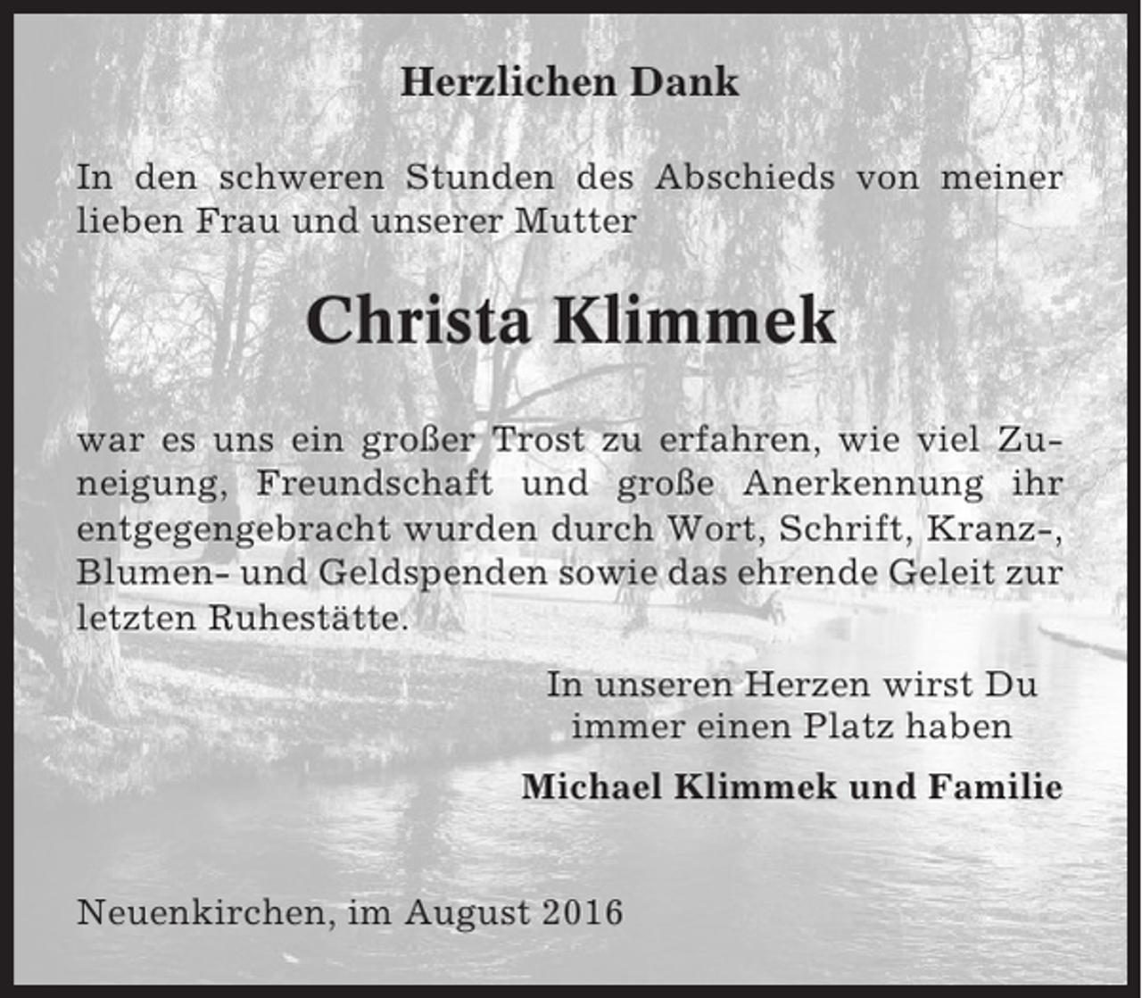 <p>Herzlichen Dank<br />In den schweren Stunden des Abschieds von meiner<br />lieben Frau und unserer Mutter</p><p>Christa Klimmek<br />war es uns ein großer Trost zu erfahren, wie viel Zuneigung, Freundschaft und große Anerkennung ihr<br />entgegengebracht wurden durch Wort, Schrift, Kranz-,<br />Blumen- und Geldspenden sowie das ehrende Geleit zur<br />letzten Ruhestätte.<br />In unseren Herzen wirst Du<br />immer einen Platz haben<br />Michael Klimmek und Familie<br />Neuenkirchen, im August 2016</p>
