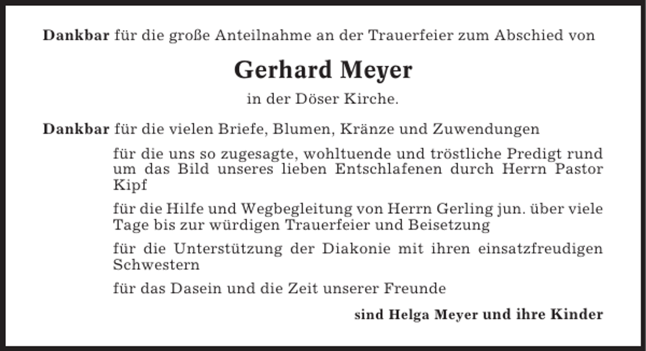 <p>Dankbar für die große Anteilnahme an der Trauerfeier zum Abschied von</p><p>Gerhard Meyer<br />in der Döser Kirche.<br />Dankbar für die vielen Briefe, Blumen, Kränze und Zuwendungen<br />für die uns so zugesagte, wohltuende und tröstliche Predigt rund<br />um das Bild unseres lieben Entschlafenen durch Herrn Pastor<br />Kipf<br />für die Hilfe und Wegbegleitung von Herrn Gerling jun. über viele<br />Tage bis zur würdigen Trauerfeier und Beisetzung<br />für die Unterstützung der Diakonie mit ihren einsatzfreudigen<br />Schwestern<br />für das Dasein und die Zeit unserer Freunde<br />sind Helga Meyer und ihre Kinder</p>