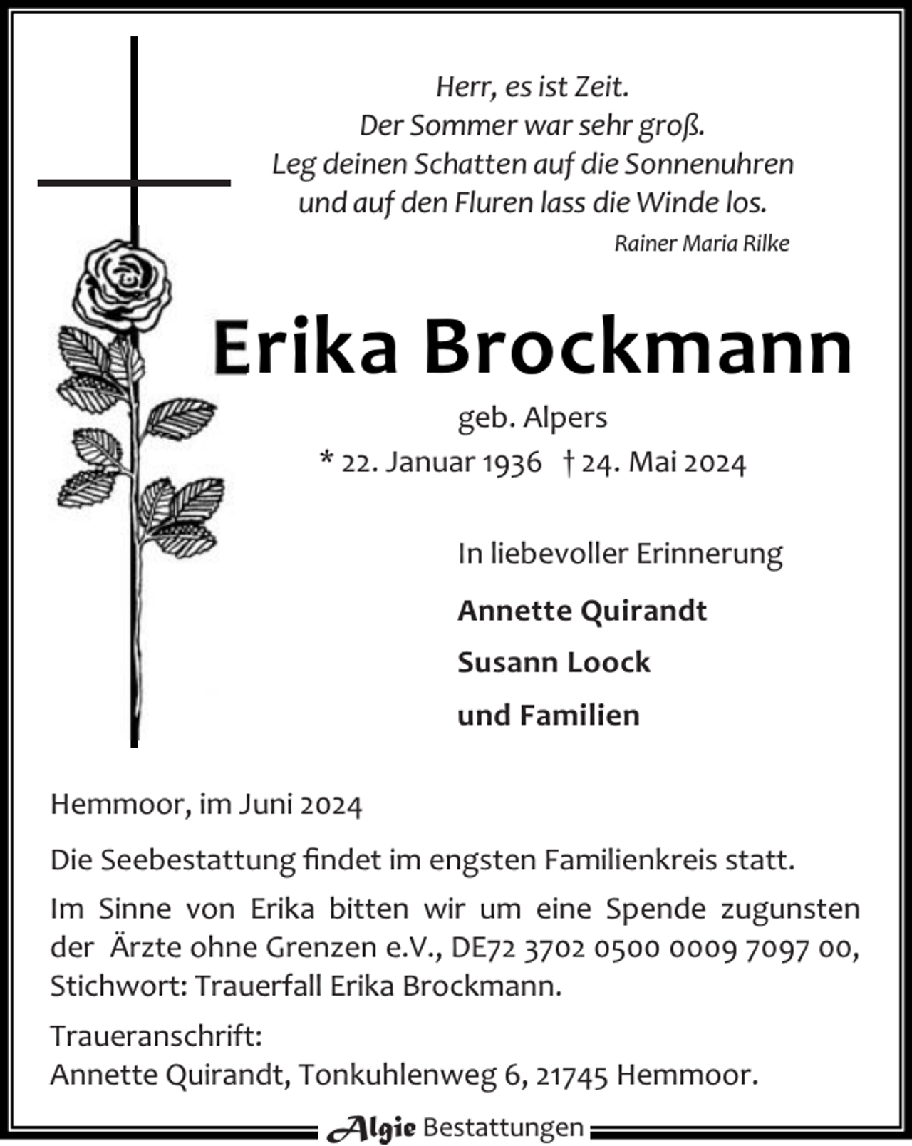 <p>Herr, es ist Zeit.<br />Der Sommer war sehr groß.<br />Leg deinen Schatten auf die Sonnenuhren<br />und auf den Fluren lass die Winde los.<br />Rainer Maria Rilke</p><p>Erika Brockmann<br />geb. Alpers<br />* 22. Januar 1936 † 24. Mai 2024</p><p>In liebevoller Erinnerung<br />Annette Quirandt<br />Susann Loock<br />und Familien<br />Hemmoor, im Juni 2024<br />Die Seebestattung ﬁndet im engsten Familienkreis statt.<br />Im Sinne von Erika bitten wir um eine Spende zugunsten<br />der Ärzte ohne Grenzen e.V., DE72 3702 0509 7097 00,<br />Stichwort: Trauerfall Erika Brockmann.<br />Traueranschrift:<br />Annette Quirandt, Tonkuhlenweg 6, 21745 Hemmoor.<br />Algie Bestattungen</p>