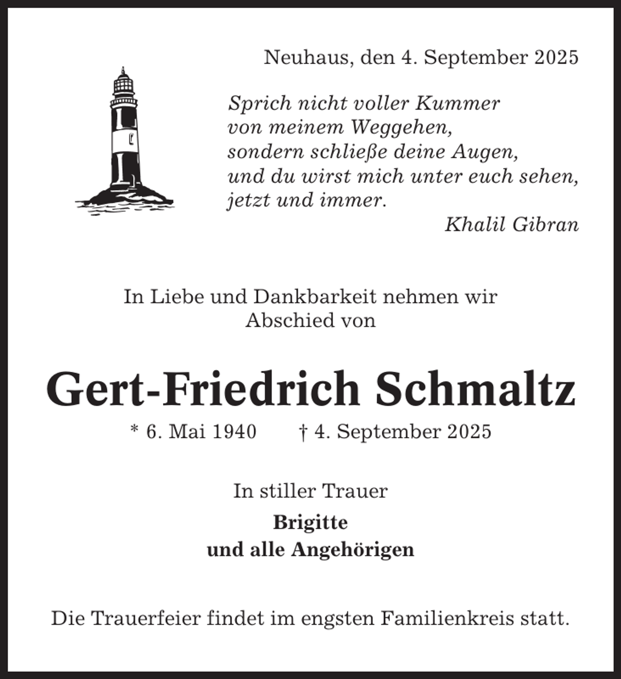<p>Neuhaus, den 4. September 2025<br />Sprich nicht voller Kummer<br />von meinem Weggehen,<br />sondern schließe deine Augen,<br />und du wirst mich unter euch sehen,<br />jetzt und immer.<br />Khalil Gibran</p><p>In Liebe und Dankbarkeit nehmen wir<br />Abschied von</p><p>Gert-Friedrich Schmaltz<br />* 6. Mai 1940</p><p>† 4. September 2025</p><p>In stiller Trauer<br />Brigitte<br />und alle Angehörigen<br />Die Trauerfeier findet im engsten Familienkreis statt.</p>