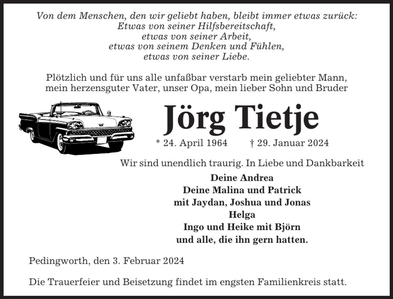 <p>Von dem Menschen, den wir geliebt haben, bleibt immer etwas zurück:<br />Etwas von seiner Hilfsbereitschaft,<br />etwas von seiner Arbeit,<br />etwas von seinem Denken und Fühlen,<br />etwas von seiner Liebe.<br />Plötzlich und für uns alle unfaßbar verstarb mein geliebter Mann,<br />mein herzensguter Vater, unser Opa, mein lieber Sohn und Bruder</p><p>Jörg Tietje<br />* 24. April 1964</p><p>† 29. Januar 2024</p><p>Wir sind unendlich traurig. In Liebe und Dankbarkeit<br />Deine Andrea<br />Deine Malina und Patrick<br />mit Jaydan, Joshua und Jonas<br />Helga<br />Ingo und Heike mit Björn<br />und alle, die ihn gern hatten.<br />Pedingworth, den 3. Februar 2024<br />Die Trauerfeier und Beisetzung findet im engsten Familienkreis statt.</p>