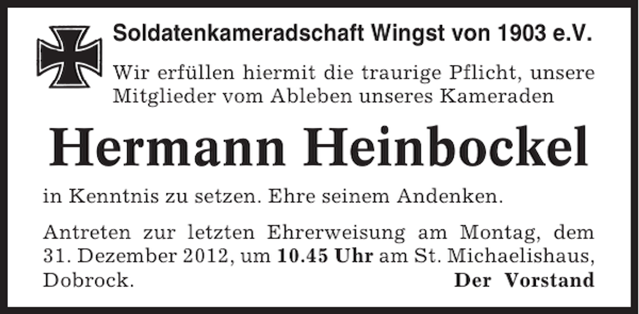 <p>Soldatenkameradschaft Wingst von 1903 e.V.<br />Wir erfüllen hiermit die traurige Pflicht, unsere<br />Mitglieder vom Ableben unseres Kameraden</p><p>Hermann Heinbockel<br />in Kenntnis zu setzen. Ehre seinem Andenken.<br />Antreten zur letzten Ehrerweisung am Montag, dem<br />31. Dezember 2012, um 10.45 Uhr am St. Michaelishaus,<br />Dobrock.<br />Der Vorstand</p>