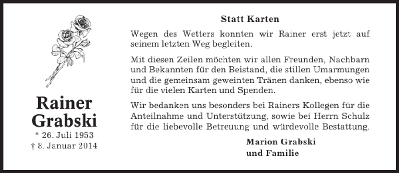 <p>Statt Karten<br />Wegen des Wetters konnten wir Rainer erst jetzt auf<br />seinem letzten Weg begleiten.<br />Mit diesen Zeilen möchten wir allen Freunden, Nachbarn<br />und Bekannten für den Beistand, die stillen Umarmungen<br />und die gemeinsam geweinten Tränen danken, ebenso wie<br />für die vielen Karten und Spenden.</p><p>Rainer<br />Grabski<br />* 26. Juli 1953<br />† 8. Januar 2014</p><p>Wir bedanken uns besonders bei Rainers Kollegen für die<br />Anteilnahme und Unterstützung, sowie bei Herrn Schulz<br />für die liebevolle Betreuung und würdevolle Bestattung.</p><p>Marion Grabski<br />und Familie</p>
