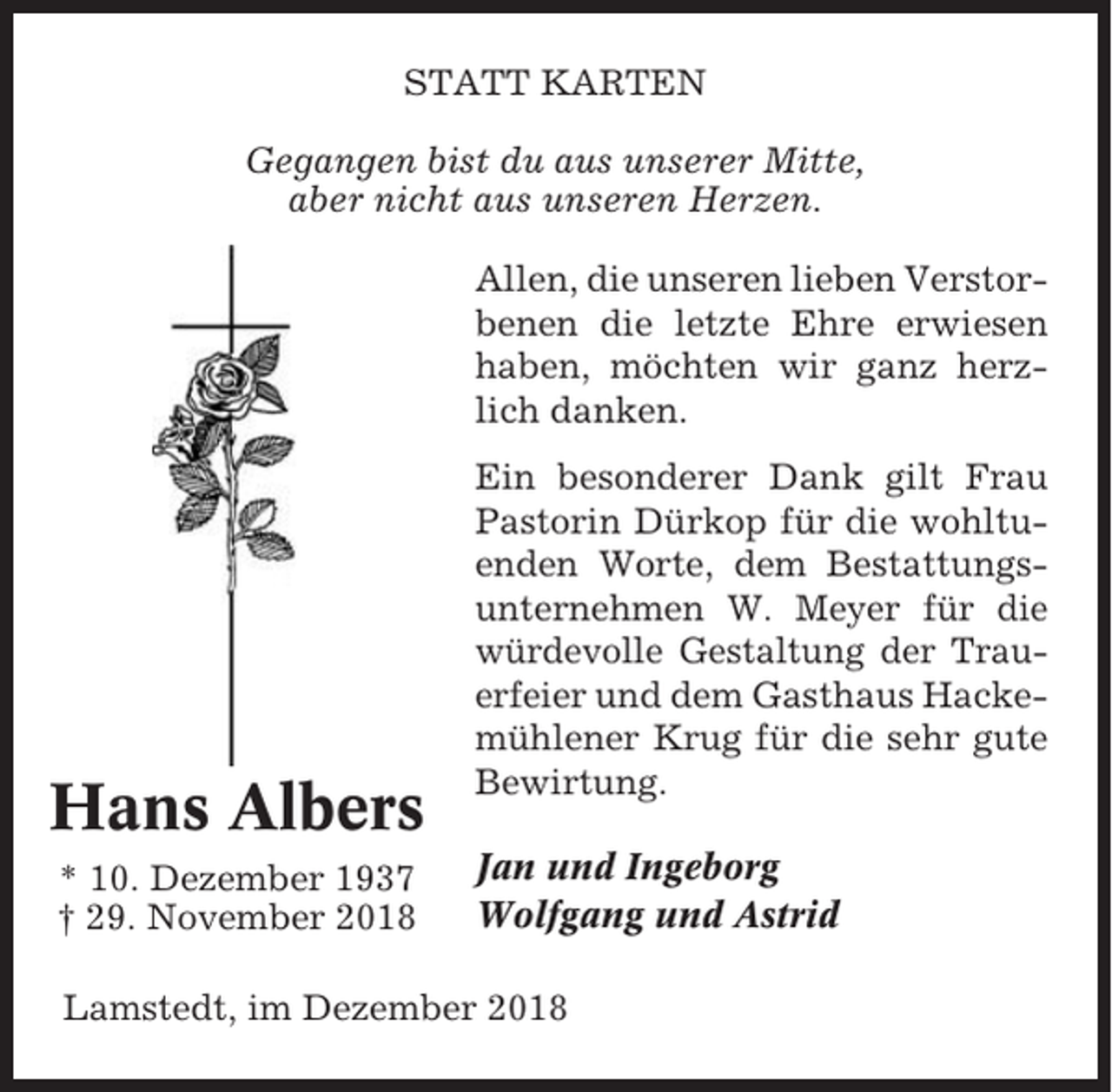 <p>STATT KARTEN<br />Gegangen bist du aus unserer Mitte,<br />aber nicht aus unseren Herzen.<br />Allen, die unseren lieben Verstorbenen die letzte Ehre erwiesen<br />haben, möchten wir ganz herzlich danken.</p><p>Hans Albers<br />* 10. Dezember 1937<br />† 29. November 2018</p><p>Ein besonderer Dank gilt Frau<br />Pastorin Dürkop für die wohltuenden Worte, dem Bestattungsunternehmen W. Meyer für die<br />würdevolle Gestaltung der Trauerfeier und dem Gasthaus Hackemühlener Krug für die sehr gute<br />Bewirtung.<br />Jan und Ingeborg<br />Wolfgang und Astrid</p><p>Lamstedt, im Dezember 2018</p>