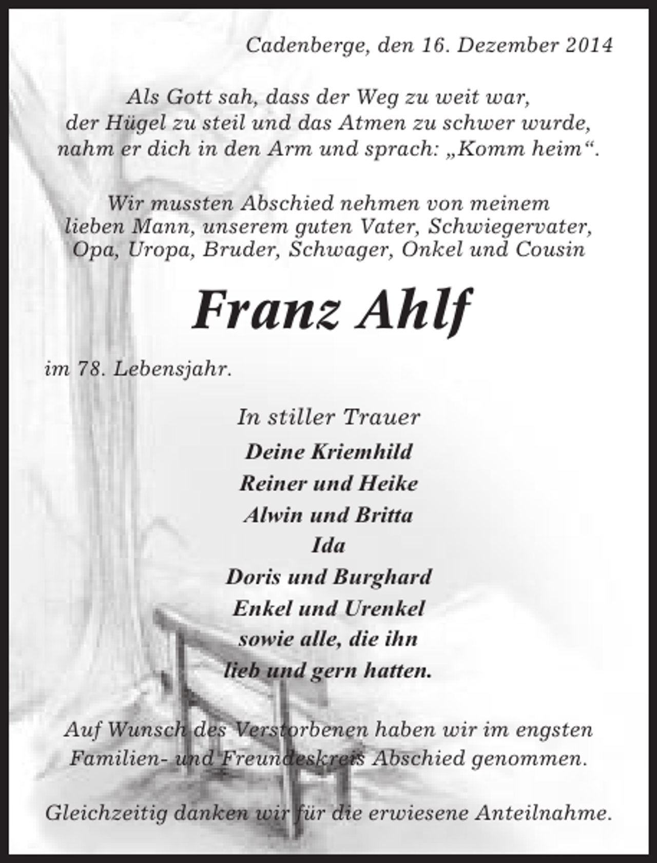 <p>Cadenberge, den 16. Dezember 2014<br />Als Gott sah, dass der Weg zu weit war,<br />der Hügel zu steil und das Atmen zu schwer wurde,<br />nahm er dich in den Arm und sprach: „Komm heim“.<br />Wir mussten Abschied nehmen von meinem<br />lieben Mann, unserem guten Vater, Schwiegervater,<br />Opa, Uropa, Bruder, Schwager, Onkel und Cousin</p><p>Franz Ahlf<br />im 78. Lebensjahr.</p><p>In stiller Trauer<br />Deine Kriemhild<br />Reiner und Heike<br />Alwin und Britta<br />Ida<br />Doris und Burghard<br />Enkel und Urenkel<br />sowie alle, die ihn<br />lieb und gern hatten.<br />Auf Wunsch des Verstorbenen haben wir im engsten<br />Familien- und Freundeskreis Abschied genommen.<br />Gleichzeitig danken wir für die erwiesene Anteilnahme.</p>