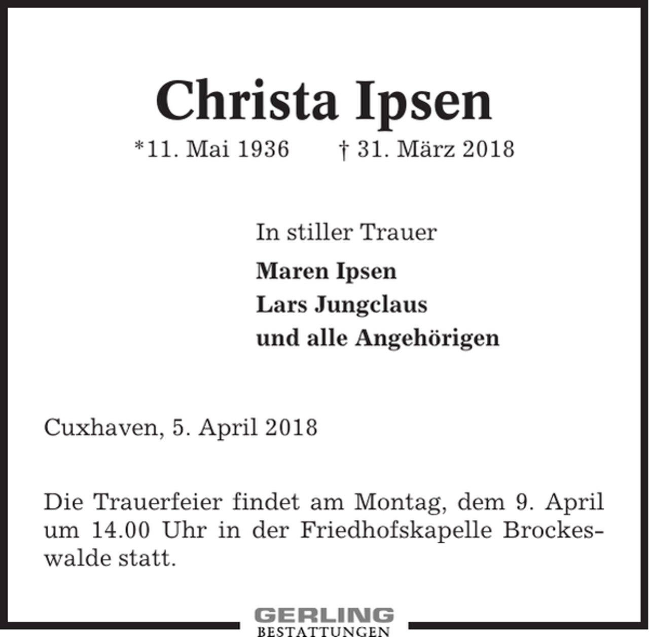 <p>Christa Ipsen<br />*11. Mai 1936</p><p>† 31. März 2018</p><p>In stiller Trauer<br />Maren Ipsen<br />Lars Jungclaus<br />und alle Angehörigen</p><p>Cuxhaven, 5. April 2018<br />Die Trauerfeier findet am Montag, dem 9. April<br />um 14.00 Uhr in der Friedhofskapelle Brockeswalde statt.</p>