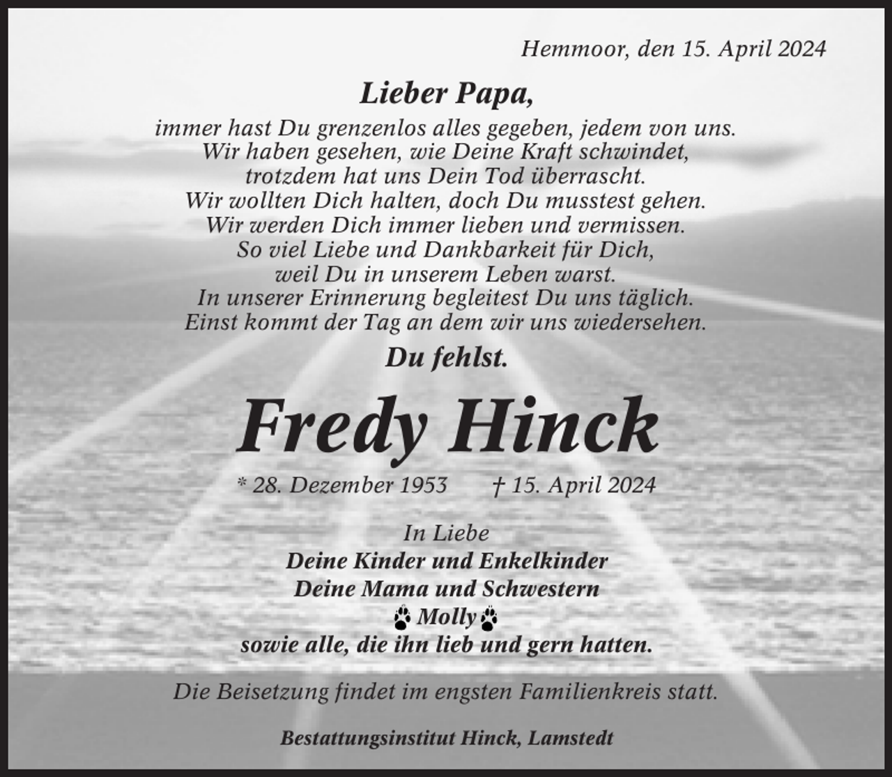 <p>Hemmoor, den 15. April 2024</p><p>Lieber Papa,<br />immer hast Du grenzenlos alles gegeben, jedem von uns.<br />Wir haben gesehen, wie Deine Kraft schwindet,<br />trotzdem hat uns Dein Tod überrascht.<br />Wir wollten Dich halten, doch Du musstest gehen.<br />Wir werden Dich immer lieben und vermissen.<br />So viel Liebe und Dankbarkeit für Dich,<br />weil Du in unserem Leben warst.<br />In unserer Erinnerung begleitest Du uns täglich.<br />Einst kommt der Tag an dem wir uns wiedersehen.</p><p>Du fehlst.</p><p>Fredy Hinck<br />* 28. Dezember 1953</p><p>† 15. April 2024</p><p>In Liebe<br />Deine Kinder und Enkelkinder<br />Deine Mama und Schwestern<br />Molly<br />sowie alle, die ihn lieb und gern hatten.<br />Die Beisetzung findet im engsten Familienkreis statt.<br />Bestattungsinstitut Hinck, Lamstedt</p>