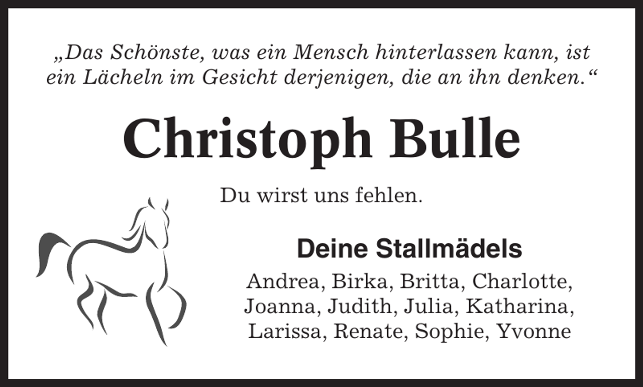<p>„Das Schönste, was ein Mensch hinterlassen kann, ist<br />ein Lächeln im Gesicht derjenigen, die an ihn denken.“</p><p>Christoph Bulle<br />Du wirst uns fehlen.</p><p>Deine Stallmädels<br />Andrea, Birka, Britta, Charlotte,<br />Joanna, Judith, Julia, Katharina,<br />Larissa, Renate, Sophie, Yvonne</p>