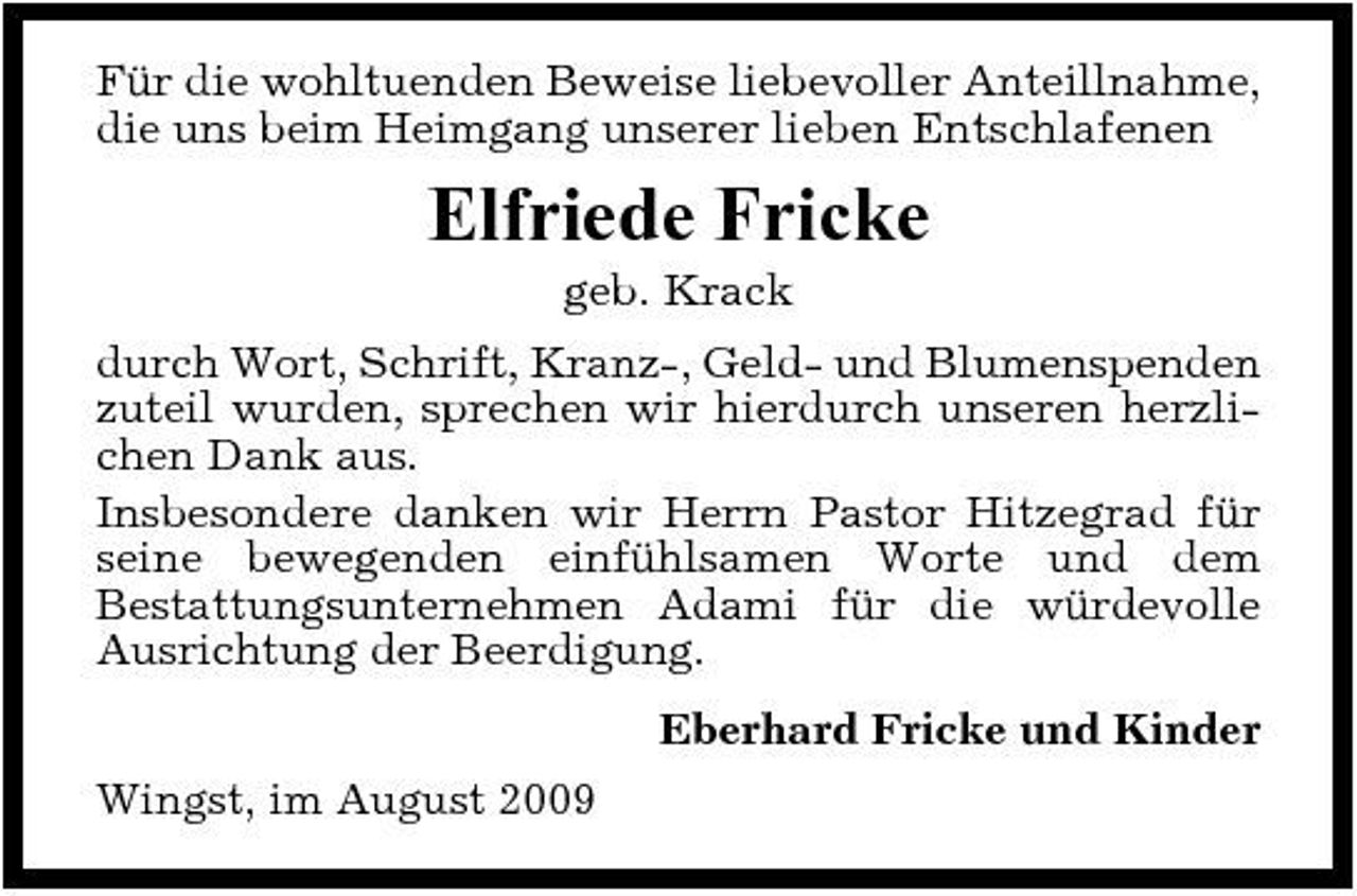 <p>Für die wohltuenden Beweise liebevoller Anteillnahme, die uns beim Heimgang unserer lieben Entschlafenen</p><p>Elfriede Fricke<br />geb. Krack durch Wort, Schrift, Kranz-, Geld- und Blumenspenden zuteil wurden, sprechen wir hierdurch unseren herzlichen Dank aus. Insbesondere danken wir Herrn Pastor Hitzegrad für seine bewegenden einfühlsamen Worte und dem Bestattungsunternehmen Adami für die würdevolle Ausrichtung der Beerdigung. Eberhard Fricke und Kinder Wingst, im August 2009</p>