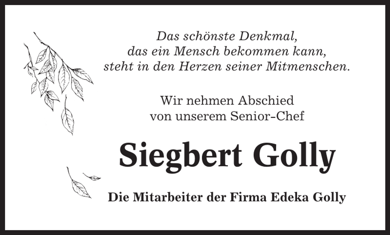 <p>Das schönste Denkmal,<br />das ein Mensch bekommen kann,<br />steht in den Herzen seiner Mitmenschen.<br />Wir nehmen Abschied<br />von unserem Senior-Chef</p><p>Siegbert Golly<br />Die Mitarbeiter der Firma Edeka Golly</p>