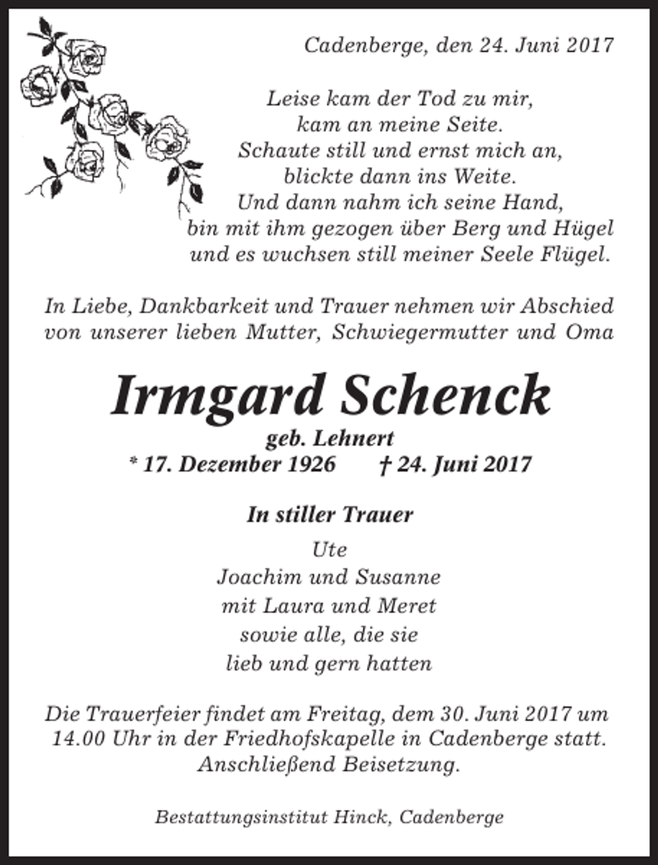 <p>Cadenberge, den 24. Juni 2017<br />Leise kam der Tod zu mir,<br />kam an meine Seite.<br />Schaute still und ernst mich an,<br />blickte dann ins Weite.<br />Und dann nahm ich seine Hand,<br />bin mit ihm gezogen über Berg und Hügel<br />und es wuchsen still meiner Seele Flügel.<br />In Liebe, Dankbarkeit und Trauer nehmen wir Abschied<br />von unserer lieben Mutter, Schwiegermutter und Oma</p><p>Irmgard Schenck<br />geb. Lehnert<br />* 17. Dezember 1926<br />† 24. Juni 2017<br />In stiller Trauer<br />Ute<br />Joachim und Susanne<br />mit Laura und Meret<br />sowie alle, die sie<br />lieb und gern hatten<br />Die Trauerfeier findet am Freitag, dem 30. Juni 2017 um<br />14.00 Uhr in der Friedhofskapelle in Cadenberge statt.<br />Anschließend Beisetzung.<br />Bestattungsinstitut Hinck, Cadenberge</p>