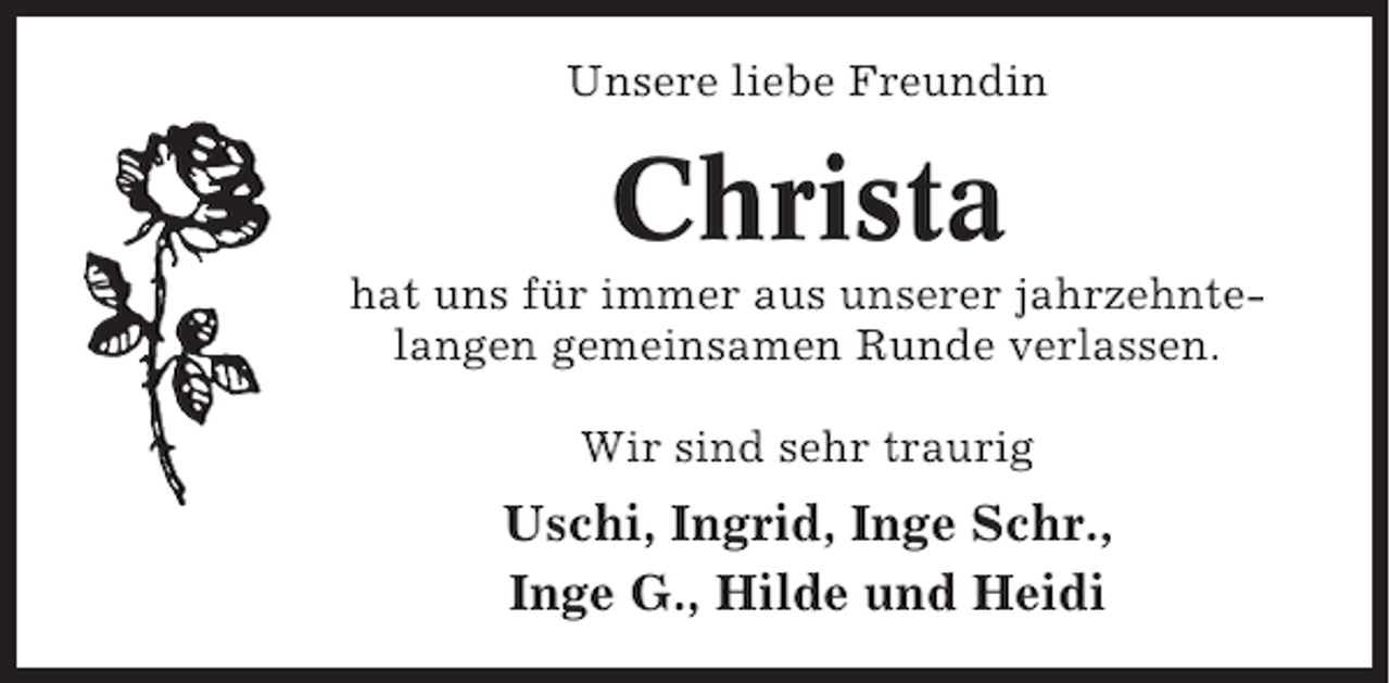 <p>Unsere liebe Freundin</p><p>Christa<br />hat uns für immer aus unserer jahrzehntelangen gemeinsamen Runde verlassen.<br />Wir sind sehr traurig</p><p>Uschi, Ingrid, Inge Schr.,<br />Inge G., Hilde und Heidi</p>