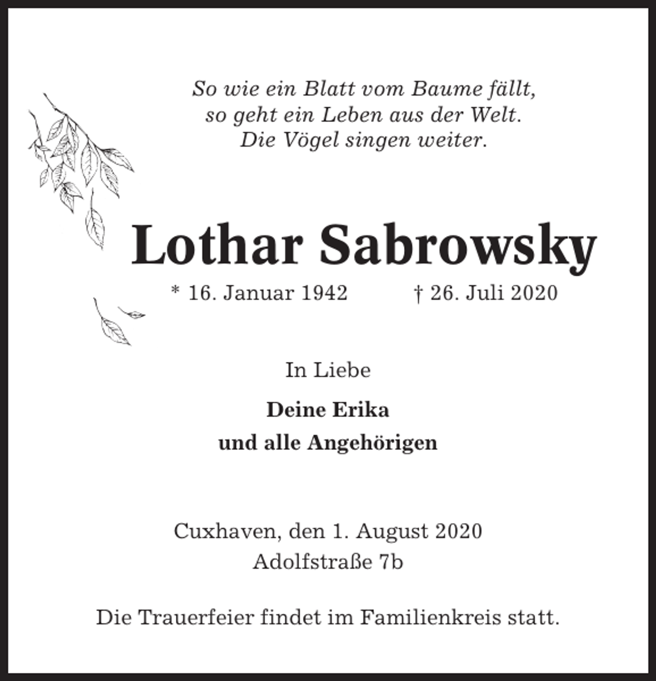 <p>So wie ein Blatt vom Baume fällt,<br />so geht ein Leben aus der Welt.<br />Die Vögel singen weiter.</p><p>Lothar Sabrowsky<br />* 16. Januar 1942</p><p>† 26. Juli 2020</p><p>In Liebe<br />Deine Erika<br />und alle Angehörigen</p><p>Cuxhaven, den 1. August 2020<br />Adolfstraße 7b<br />Die Trauerfeier findet im Familienkreis statt.</p>