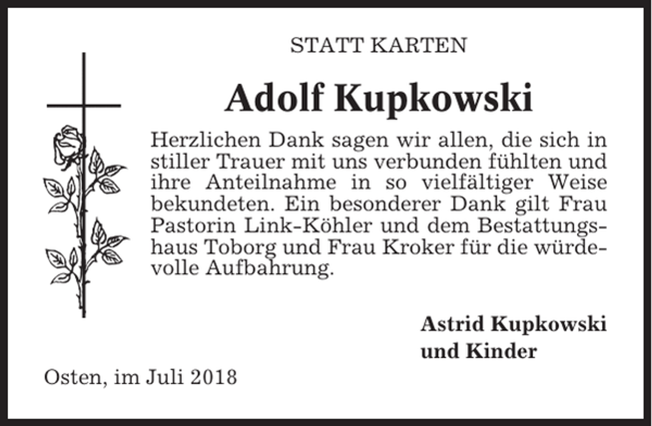 <p>STATT KARTEN</p><p>Adolf Kupkowski<br />Herzlichen Dank sagen wir allen, die sich in<br />stiller Trauer mit uns verbunden fühlten und<br />ihre Anteilnahme in so vielfältiger Weise<br />bekundeten. Ein besonderer Dank gilt Frau<br />Pastorin Link-Köhler und dem Bestattungshaus Toborg und Frau Kroker für die würdevolle Aufbahrung.<br />Astrid Kupkowski<br />und Kinder<br />Osten, im Juli 2018</p>